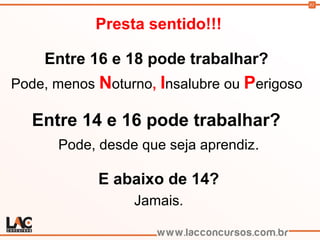 81
Presta sentido!!!
Entre 16 e 18 pode trabalhar?
Pode, menos Noturno, Insalubre ou Perigoso
Entre 14 e 16 pode trabalhar?
Pode, desde que seja aprendiz.
E abaixo de 14?
Jamais.
 