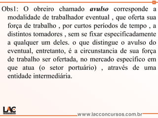 83
Obs1: O obreiro chamado avulso corresponde a
modalidade de trabalhador eventual , que oferta sua
força de trabalho , por curtos períodos de tempo , a
distintos tomadores , sem se fixar especificadamente
a qualquer um deles. o que distingue o avulso do
eventual, entretanto, é a circunstancia de sua força
de trabalho ser ofertada, no mercado específico em
que atua (o setor portuário) , através de uma
entidade intermediária.
 