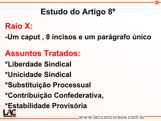 88
Estudo do Artigo 8º
Raio X:
-Um caput , 8 incisos e um parágrafo único
Assuntos Tratados:
*Liberdade Sindical
*Unicidade Sindical
*Substituição Processual
*Contribuição Confederativa,
*Estabilidade Provisória
 