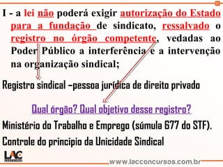 91
I - a lei não poderá exigir autorização do Estado
para a fundação de sindicato, ressalvado o
registro no órgão competente, vedadas ao
Poder Público a interferência e a intervenção
na organização sindical;
Registro sindical –pessoa jurídica de direito privado
Qual órgão? Qual objetivo desse registro?
Ministério do Trabalho e Emprego (súmula 677 do STF).
Controle do principio da Unicidade Sindical
 