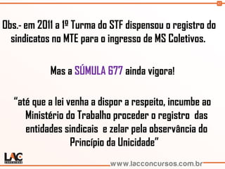 92
Obs.- em 2011 a 1º Turma do STF dispensou o registro do
sindicatos no MTE para o ingresso de MS Coletivos.
Mas a SÚMULA 677 ainda vigora!
“até que a lei venha a dispor a respeito, incumbe ao
Ministério do Trabalho proceder o registro das
entidades sindicais e zelar pela observância do
Princípio da Unicidade”
 