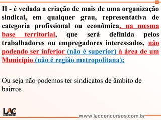 99
II - é vedada a criação de mais de uma organização
sindical, em qualquer grau, representativa de
categoria profissional ou econômica, na mesma
base territorial, que será definida pelos
trabalhadores ou empregadores interessados, não
podendo ser inferior (não é superior) à área de um
Município (não é região metropolitana);
Ou seja não podemos ter sindicatos de âmbito de
bairros
 