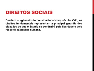 DIREITOS SOCIAIS
Desde o surgimento do constitucionalismo, século XVIII, os
direitos fundamentais representam a principal garantia dos
cidadãos de que o Estado se conduzirá pela liberdade e pelo
respeito da pessoa humana.
 