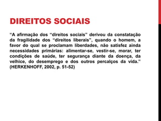 DIREITOS SOCIAIS
“A afirmação dos “direitos sociais” derivou da constatação
da fragilidade dos “direitos liberais”, quando o homem, a
favor do qual se proclamam liberdades, não satisfez ainda
necessidades primárias: alimentar-se, vestir-se, morar, ter
condições de saúde, ter segurança diante da doença, da
velhice, do desemprego e dos outros percalços da vida.”
(HERKENHOFF, 2002, p. 51-52)
 