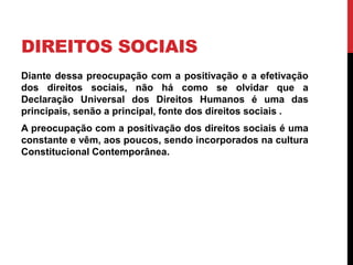 DIREITOS SOCIAIS
Diante dessa preocupação com a positivação e a efetivação
dos direitos sociais, não há como se olvidar que a
Declaração Universal dos Direitos Humanos é uma das
principais, senão a principal, fonte dos direitos sociais .
A preocupação com a positivação dos direitos sociais é uma
constante e vêm, aos poucos, sendo incorporados na cultura
Constitucional Contemporânea.
 