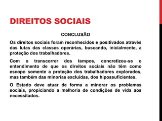 DIREITOS SOCIAIS
CONCLUSÃO
Os direitos sociais foram reconhecidos e positivados através
das lutas das classes operárias, buscando, inicialmente, a
proteção dos trabalhadores.
Com o transcorrer dos tempos, concretizou-se o
entendimento de que os direitos sociais não têm como
escopo somente a proteção dos trabalhadores explorados,
mas também das minorias excluídas, dos hipossuficientes.
O Estado deve atuar de forma a minorar os problemas
sociais, propiciando a melhoria de condições de vida aos
necessitados.
 