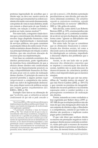 Revista de Informação Legislativa60
pretensa ingenuidade de acreditar que o
direito seja, ou deva ser, neutro acerca da
intervenção governamental na ordem eco-
nômica há muito vem sendo desmascarada,
com pontos de vista os mais distintos, tendo
em comum a observação de que Estado e
direito, em relação à ordem econômica,
podem ser tudo, menos neutros9-10
.
Por outro lado, a ninguém é dado duvi-
dar que a concretização dos direitos sociais
envolve largo dispêndio financeiro, visto
que exige implementação e manutenção
de serviços públicos, nos quais consistem
as prestações fáticas de cunho social. O con-
teúdo econômico desses direitos é, diz-se, a
sua principal distinção em relação a outros
direitos, que não envolvem alocação de
recursos para sua implementação.
Com base no conteúdo econômico dos
direitos prestacionais, parte significativa
da doutrina fixou entendimento de que a
eficácia desses direitos está condicionada
à reserva do financeiramente possível, ou
seja, à disponibilidade financeira do Esta-
do para arcar com os custos da realização
desses direitos. O princípio da reserva do
possível permitiu a alguns juristas negar
categoricamente a competência dos juízes,
dado seu deficit de legitimidade democrá-
tica, para dispor acerca de políticas sociais
que exijam gastos orçamentários (Cf.
KRELL, 2002, p. 52).
Exemplo claro tem-se na afirmação de
que “os direitos, aqui, se submetem ao natural
condicionante de que não se pode conceder o
9
Eros Grau (2001, p. 28) é um dos que afirma que a
implementação de políticas públicas pelo Estado “en-
riquece suas funções de integração, de modernização
e de legitimação capitalista”.
10
É pertinente relembrar a lição de Gramsci
(1989, p. 96): “Em virtude do fato de que se atua es-
sencialmente sobre forças econômicas, reorganiza-se
e desenvolve-se o aparelho de produção econômica,
inova-se a estrutura, não se deve concluir que os ele-
mentos da superestrutura devam ser abandonados a si
mesmos, ao seu desenvolvimento espontâneo, a uma
germinação casual e esporádica. O Estado, inclusive
neste campo, é um instrumento de ‘racionalização’, de
aceleração e de taylorização, atua segundo um plano,
pressiona, incita, solicita e pune”.
que não se possui.(...) Os direitos a prestação
peculiarizam-se, sem dúvida, por uma de-
cisiva dimensão econômica. São satisfeitos
segundo as conjunturas econômicas, segundo
as disponibilidades do momento” (BRANCO,
2002, p. 146, grifos do autor).
Sem dúvida, como alerta Luís Roberto
Barroso (2001, p. 107), a norma jurídica não
tem o condão de, per se, conformar a realida-
de ao dever-ser por ela disposto, da mesma
forma como “ignorar as dificuldades não
impede que elas se produzam”.
Por outro lado, há que se considerar
que os obstáculos financeiros à concre-
tização dos direitos sociais, tal como a
discussão acerca da densidade normativa,
foi ideologizado ao extremo, impedindo
a discussão objetiva dos problemas que o
tema suscita.
Assim, se de um lado não se pode
descurar dos obstáculos concretos que
se impõem à concretização dos direitos
sociais, também não se pode descurar do
desenvolvimento da consciência jurídica
sobre a real impositividade que os mesmos
ensejam.
Certamente não há que cair nas arma-
dilhas do “modelo teórico da utopia” de
que fala Flavio Galdino (2002, p. 169-171)
e que consiste na premissa da inesgotabi-
lidade dos recursos públicos e na irrestrita
separação entre o caráter jurídico e os
pressupostos econômicos de realização
dos direitos.
Porém, tomando-se como verdadeira a
tese esgrimida por Robert Alexy (1997, p.
187-188) de que as relações jurídicas não são
mais do que uma designação abreviada de
um conjunto de direitos a algo, a liberdades
e a competências, conclui-se que todos os
direitos são positivos e implicam custos
pagos pelos contribuintes.
O que vale dizer que nenhum direito
se encerra em prestações negativas: todo e
qualquer direito possui conteúdo econômi-
co, razão pela qual a escassez de recursos
não afeta apenas as premissas da justiça so-
cial, mas, da mesma forma, as liberdades.
 