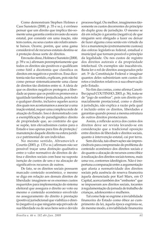 Brasília a. 46 n. 182 abr./jun. 2009 61
Como demonstram Stephen Holmes e
Cass Sunstein (2000, p. 35 e ss.), é errôneo
pensar que um direito que implica tão-so-
mente uma garantia contra invasão da seara
estatal, por consistir em uma inação, não
tem custos, ou seus custos são relativamen-
te baixos. Ocorre, porém, que uma gama
considerável de recursos estatais destina-se
à proteção dessa sorte de direitos.
Emrazãodisso,HolmeseSunstein(2000,
p. 59 e ss.) afirmam peremptoriamente que
todos os direitos são positivos e qualificam
como fútil a dicotomia que classifica os
direitos em negativos e positivos. Essa dico-
tomia não faz sentido, explicam, pois não há
como pensar sistematicamente uma classe
de direitos tão distintos entre si. A ideia de
que os direitos negativos protegem a liber-
dade ao passo que os positivos promovem a
igualdade também é prejudicada, pois todo
e qualquer direito, inclusive aqueles acerca
dosquaisnosacostumamosaassociarauma
inação estatal, requer uma complexa rede de
atuação do Estado. Isso é demonstrado com
a exemplificação do paradigmático direito
de propriedade que, ao contrário do que
se supõe, tem elevadíssimos custos para o
Estado e isso apenas para fins de proteção/
manutenção daquele direito na esfera jurídi-
ca e patrimonial de um indivíduo.
No mesmo sentido, Abramovich e
Courtis (2003, p. 135 e ss.) afirmam não ser
possível traçar uma distinção qualitativa
entre o valor normativo de direitos de de-
fesa e direitos sociais com base na suposta
isenção de custos de uns e na alocação de
significativos recursos de outros.
De fato, se os direitos sociais possuem
marcado conteúdo econômico, o mesmo
se diga em relação aos demais direitos de
liberdade: imaginem-se os enormes custos
requeridos para implementação do sistema
eleitoral que assegura o direito ao voto ou
mesmo o conteúdo econômico envolvido
no asseguramento do direito à prestação
(positiva) jurisdicional que viabiliza o direi-
to (negativo) a que ninguém seja privado de
sua liberdade ou de seus bens sem o devido
processo legal. Ou melhor, imaginemos tão-
somente os custos decorrentes do princípio
do duplo grau de jurisdição. O mesmo se
dá em relação à garantia (negativa) de que
ninguém será obrigado a fazer ou deixar
de fazer alguma coisa senão em virtude da
lei e a manutenção (extremamente custosa)
das esferas legislativas federal, estadual e
municipal que tornam possível o princípio
da legalidade. Ou nos custos de registro
dos direitos autorais e da propriedade
intelectual. Os exemplos são inacabáveis.
Basta ler o rol de direitos assegurados pelo
art. 5o
da Constituição Federal e imaginar
quantos deles subsistiriam sem custos di-
retos e indiretos relativos à sua observação
pelo Estado.
No fim das contas, como afirma Canoti-
lho (apud COUTINHO, 2003, p. 36), trata-se
de “jogo de sombras”, pois um direito pri-
macialmente prestacional, como o direito
à jurisdição, não explica a razão pela qual
é incluído entre os direitos, liberdades e
garantias quando possui a mesma estrutura
de outros direitos prestacionais.
Assim, a reflexão acerca dos custos dos
direitos deve ser revista levando-se em
consideração que a tradicional oposição
entre direitos de liberdade e direitos sociais,
quanto à intervenção estatal, cai por terra.
Semdúvida,taisobservaçõessãoimpres-
cindíveisparacompreensãodoproblemado
conteúdo econômico dos direitos sociais e
doquantoaalocaçãoderecursoscomoóbice
à realização dos direitos sociais tomou, mais
uma vez, contornos ideológicos. Não é ino-
portunaacomparaçãoentreaargumentação
que afasta a normatividade dos direitos
sociais pela ausência de reserva financeira
àquela denunciada por Karl Marx, em O
Capital, acerca também dos “embustes” que
se impuseram aos direitos sociais, tocantes
à regulamentação da jornada de trabalho de
crianças, adolescentes e mulheres.
Tal como hoje se esgrime a inviabilidade
financeira do Estado como óbice ao cum-
primento da lei, àquela época esgrimia-se,
do mesmo modo, a inviabilidade financeira
 