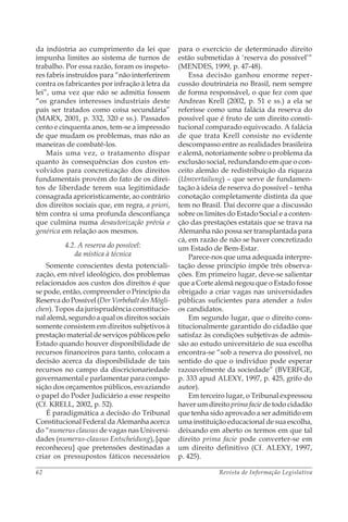 Revista de Informação Legislativa62
da indústria ao cumprimento da lei que
impunha limites ao sistema de turnos de
trabalho. Por essa razão, foram os inspeto-
res fabris instruídos para “não interferirem
contra os fabricantes por infração à letra da
lei”, uma vez que não se admitia fossem
“os grandes interesses industriais deste
país ser tratados como coisa secundária”
(MARX, 2001, p. 332, 320 e ss.). Passados
cento e cinquenta anos, tem-se a impressão
de que mudam os problemas, mas não as
maneiras de combatê-los.
Mais uma vez, o tratamento díspar
quanto às consequências dos custos en-
volvidos para concretização dos direitos
fundamentais provém do fato de os direi-
tos de liberdade terem sua legitimidade
consagrada aprioristicamente, ao contrário
dos direitos sociais que, em regra, a priori,
têm contra si uma profunda desconfiança
que culmina numa desautorização prévia e
genérica em relação aos mesmos.
4.2. A reserva do possível:
da mística à técnica
Somente conscientes desta potenciali-
zação, em nível ideológico, dos problemas
relacionados aos custos dos direitos é que
se pode, então, compreender o Princípio da
ReservadoPossível(DerVorbehaltdesMögli-
chen). Topos da jurisprudência constitucio-
nal alemã, segundo a qual os direitos sociais
somente consistem em direitos subjetivos à
prestação material de serviços públicos pelo
Estado quando houver disponibilidade de
recursos financeiros para tanto, colocam a
decisão acerca da disponibilidade de tais
recursos no campo da discricionariedade
governamental e parlamentar para compo-
sição dos orçamentos públicos, esvaziando
o papel do Poder Judiciário a esse respeito
(Cf. KRELL, 2002, p. 52).
É paradigmática a decisão do Tribunal
Constitucional Federal da Alemanha acerca
do “numerus clausus de vagas nas Universi-
dades (numerus-clausus Entscheidung), [que
reconheceu] que pretensões destinadas a
criar os pressupostos fáticos necessários
para o exercício de determinado direito
estão submetidas à ‘reserva do possível’”
(MENDES, 1999, p. 47-48).
Essa decisão ganhou enorme reper-
cussão doutrinária no Brasil, nem sempre
de forma responsável, o que fez com que
Andreas Krell (2002, p. 51 e ss.) a ela se
referisse como uma falácia da reserva do
possível que é fruto de um direito consti-
tucional comparado equivocado. A falácia
de que trata Krell consiste no evidente
descompasso entre as realidades brasileira
e alemã, notoriamente sobre o problema da
exclusão social, redundando em que o con-
ceito alemão de redistribuição da riqueza
(Umvertailung) – que serve de fundamen-
tação à ideia de reserva do possível – tenha
conotação completamente distinta da que
tem no Brasil. Daí decorre que a discussão
sobre os limites do Estado Social e a conten-
ção das prestações estatais que se trava na
Alemanha não possa ser transplantada para
cá, em razão de não se haver concretizado
um Estado de Bem-Estar.
Parece-nos que uma adequada interpre-
tação desse princípio impõe três observa-
ções. Em primeiro lugar, deve-se salientar
que a Corte alemã negou que o Estado fosse
obrigado a criar vagas nas universidades
públicas suficientes para atender a todos
os candidatos.
Em segundo lugar, que o direito cons-
titucionalmente garantido do cidadão que
satisfaz às condições subjetivas de admis-
são ao estudo universitário de sua escolha
encontra-se “sob a reserva do possível, no
sentido do que o indivíduo pode esperar
razoavelmente da sociedade” (BVERFGE,
p. 333 apud ALEXY, 1997, p. 425, grifo do
autor).
Em terceiro lugar, o Tribunal expressou
haver um direito prima facie de todo cidadão
que tenha sido aprovado a ser admitido em
uma instituição educacional de sua escolha,
deixando em aberto os termos em que tal
direito prima facie pode converter-se em
um direito definitivo (Cf. ALEXY, 1997,
p. 425).
 