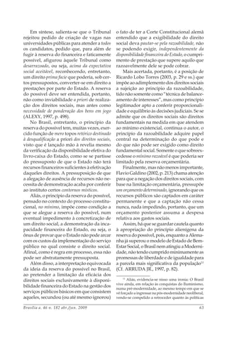 Brasília a. 46 n. 182 abr./jun. 2009 63
Em síntese, salienta-se que o Tribunal
rejeitou pedido de criação de vagas nas
universidades públicas para atender a todos
os candidatos, pedido que, para além de
fugir à reserva do financeira e faticamente
possível, afigurou àquele Tribunal como
desarrazoado, ou seja, acima da expectativa
social aceitável, reconhecendo, entretanto,
um direito prima facie que poderia, sob cer-
tos pressupostos, converter-se em direito a
prestações por parte do Estado. A reserva
do possível deve ser entendida, portanto,
não como inviabilidade a priori de realiza-
ção dos direitos sociais, mas antes como
necessidade de ponderação dos bens em jogo
(ALEXY, 1997, p. 498).
No Brasil, entretanto, o princípio da
reserva do possível tem, muitas vezes, exer-
cido função de mero topos retórico destinado
à desqualificação a priori dos direitos sociais,
visto que é lançado mão à revelia mesmo
da verificação da disponibilidade efetiva do
livro-caixa do Estado, como se se partisse
do pressuposto de que o Estado não terá
recursos financeiros suficientes à efetivação
daqueles direitos. A pressuposição de que
a alegação de ausência de recursos não ne-
cessita de demonstração acaba por conferir
ao instituto certos contornos místicos.
Aliás, o princípio da reserva do possível,
pensado no contexto do processo constitu-
cional, no mínimo, impõe como condição a
que se alegue a reserva do possível, num
eventual impedimento à concretização de
um direito social, a demonstração da inca-
pacidade financeira do Estado, ou seja, o
ônus de provar que o Estado não pode arcar
com os custos da implementação do serviço
público no qual consiste o direito social.
Afinal, como é regra em processo, essa não
pode ser abstratamente pressuposta.
Além disso, a interpretação equivocada
da ideia da reserva do possível no Brasil,
ao pretender a limitação da eficácia dos
direitos sociais exclusivamente à disponi-
bilidade financeira do Estado na gestão dos
serviços públicos básicos em que consistem
aqueles, secundou (ou até mesmo ignorou)
o fato de ter a Corte Constitucional alemã
entendido que a exigibilidade do direito
social deva pautar-se pela razoabilidade, não
se podendo exigir, independentemente da
disponibilidade financeira do Estado, o cumpri-
mento de prestação que supere aquilo que
razoavelmente dele se pode cobrar.
Mais acertada, portanto, é a posição de
Ricardo Lobo Torres (2003, p. 29 e ss.) que
impõe ao adimplemento dos direitos sociais
a sujeição ao princípio da razoabilidade,
tido não somente como “técnica de balance-
amento de interesses”, mas como princípio
legitimador apto a conferir proporcionali-
dade e equilíbrio às decisões judiciais. Se se
admite que os direitos sociais são direitos
fundamentais na medida em que atendem
ao mínimo existencial, continua o autor, o
princípio da razoabilidade adquire papel
central na determinação do que pode e
do que não pode ser exigido como direito
fundamental social. Somente o que sobreex-
cedesse o mínimo razoável é que poderia ser
limitado pela reserva orçamentária.
Finalmente, mas não menos importante,
Flavio Galdino (2002, p. 213) chama atenção
para que a negação dos direitos sociais, com
base na limitação orçamentária, pressupõe
um orçamento determinado, ignorando que os
recursos públicos são captados em caráter
permanente e que a captação não cessa
nunca, nada impedindo, portanto, que um
orçamento posterior assuma a despesa
relativa aos gastos sociais.
Assim, há que se guardar cautela quanto
à apropriação do princípio alienígena da
reservadopossível,pois,enquantoaAlema-
nha já superou o modelo de Estado de Bem-
Estar Social, o Brasil nem atingiu a Moderni-
dade, não tendo cumprido minimamente as
promessas de liberdade e de igualdade para
a parcela mais significativa da população11
(Cf. ARRUDA JR., 1997, p. 82).
11
Aliás, evidencia-se nisso uma ironia: O Brasil
vive ainda, em relação às conquistas do Iluminismo,
numa pré-modernidade, ao mesmo tempo em que se
vê forçado a ingressar na pós-modernidade neoliberal,
vendo-se compelido a retroceder quanto às políticas
 