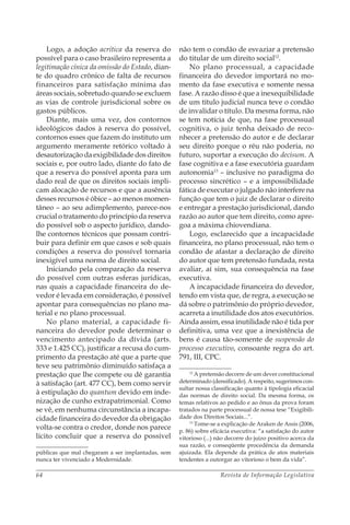 Revista de Informação Legislativa64
Logo, a adoção acrítica da reserva do
possível para o caso brasileiro representa a
legitimação cínica da omissão do Estado, dian-
te do quadro crônico de falta de recursos
financeiros para satisfação mínima das
áreas sociais, sobretudo quando se excluem
as vias de controle jurisdicional sobre os
gastos públicos.
Diante, mais uma vez, dos contornos
ideológicos dados à reserva do possível,
contornos esses que fazem do instituto um
argumento meramente retórico voltado à
desautorização da exigibilidade dos direitos
sociais e, por outro lado, diante do fato de
que a reserva do possível aponta para um
dado real de que os direitos sociais impli-
cam alocação de recursos e que a ausência
desses recursos é óbice – ao menos momen-
tâneo – ao seu adimplemento, parece-nos
crucial o tratamento do princípio da reserva
do possível sob o aspecto jurídico, dando-
lhe contornos técnicos que possam contri-
buir para definir em que casos e sob quais
condições a reserva do possível tornaria
inexigível uma norma de direito social.
Iniciando pela comparação da reserva
do possível com outras esferas jurídicas,
nas quais a capacidade financeira do de-
vedor é levada em consideração, é possível
apontar para consequências no plano ma-
terial e no plano processual.
No plano material, a capacidade fi-
nanceira do devedor pode determinar o
vencimento antecipado da dívida (arts.
333 e 1.425 CC), justificar a recusa do cum-
primento da prestação até que a parte que
teve seu patrimônio diminuído satisfaça a
prestação que lhe compete ou dê garantia
à satisfação (art. 477 CC), bem como servir
à estipulação do quantum devido em inde-
nização de cunho extrapatrimonial. Como
se vê, em nenhuma circunstância a incapa-
cidade financeira do devedor da obrigação
volta-se contra o credor, donde nos parece
lícito concluir que a reserva do possível
públicas que mal chegaram a ser implantadas, sem
nunca ter vivenciado a Modernidade.
não tem o condão de esvaziar a pretensão
do titular de um direito social12
.
No plano processual, a capacidade
financeira do devedor importará no mo-
mento da fase executiva e somente nessa
fase. A razão disso é que a inexequibilidade
de um título judicial nunca teve o condão
de invalidar o título. Da mesma forma, não
se tem notícia de que, na fase processual
cognitiva, o juiz tenha deixado de reco-
nhecer a pretensão do autor e de declarar
seu direito porque o réu não poderia, no
futuro, suportar a execução do decisum. A
fase cognitiva e a fase executória guardam
autonomia13
– inclusive no paradigma do
processo sincrético – e a impossibilidade
fática de executar o julgado não interfere na
função que tem o juiz de declarar o direito
e entregar a prestação jurisdicional, dando
razão ao autor que tem direito, como apre-
goa a máxima chiovendiana.
Logo, esclarecido que a incapacidade
financeira, no plano processual, não tem o
condão de afastar a declaração de direito
do autor que tem pretensão fundada, resta
avaliar, aí sim, sua consequência na fase
executiva.
A incapacidade financeira do devedor,
tendo em vista que, de regra, a execução se
dá sobre o patrimônio do próprio devedor,
acarreta a inutilidade dos atos executórios.
Ainda assim, essa inutilidade não é tida por
definitiva, uma vez que a inexistência de
bens é causa tão-somente de suspensão do
processo executivo, consoante regra do art.
791, III, CPC.
12
A pretensão decorre de um dever constitucional
determinado (densificado). A respeito, sugerimos con-
sultar nossa classificação quanto à tipologia eficacial
das normas de direito social. Da mesma forma, os
temas relativos ao pedido e ao ônus da prova foram
tratados na parte processual de nossa tese “Exigibili-
dade dos Direitos Sociais...”.
13
Tome-se a explicação de Araken de Assis (2006,
p. 86) sobre eficácia executiva: “a satisfação do autor
vitorioso (...) não decorre do juízo positivo acerca da
sua razão, e conseqüente procedência da demanda
ajuizada. Ela depende da prática de atos materiais
tendentes a outorgar ao vitorioso o bem da vida”.
 