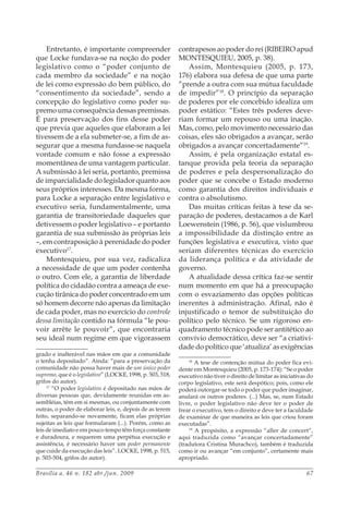 Brasília a. 46 n. 182 abr./jun. 2009 67
Entretanto, é importante compreender
que Locke fundava-se na noção do poder
legislativo como o “poder conjunto de
cada membro da sociedade” e na noção
de lei como expressão do bem público, do
“consentimento da sociedade”, sendo a
concepção do legislativo como poder su-
premo uma consequência dessas premissas.
É para preservação dos fins desse poder
que previa que aqueles que elaboram a lei
tivessem de a ela submeter-se, a fim de as-
segurar que a mesma fundasse-se naquela
vontade comum e não fosse a expressão
momentânea de uma vantagem particular.
A submissão à lei seria, portanto, premissa
de imparcialidade do legislador quanto aos
seus próprios interesses. Da mesma forma,
para Locke a separação entre legislativo e
executivo seria, fundamentalmente, uma
garantia de transitoriedade daqueles que
detivessem o poder legislativo – e portanto
garantia de sua submissão às próprias leis
–, em contraposição à perenidade do poder
executivo17
.
Montesquieu, por sua vez, radicaliza
a necessidade de que um poder contenha
o outro. Com ele, a garantia de liberdade
política do cidadão contra a ameaça de exe-
cução tirânica do poder concentrado em um
só homem decorre não apenas da limitação
de cada poder, mas no exercício do controle
dessa limitação contido na fórmula “le pou-
voir arrête le pouvoir”, que encontraria
seu ideal num regime em que vigorassem
grado e inalterável nas mãos em que a comunidade
o tenha depositado”. Ainda: “para a preservação da
comunidade não possa haver mais de um único poder
supremo, que é o legislativo” (LOCKE, 1998, p. 503, 518,
grifos do autor).
17
“O poder legislativo é depositado nas mãos de
diversas pessoas que, devidamente reunidas em as-
sembléias, têm em si mesmas, ou conjuntamente com
outras, o poder de elaborar leis, e, depois de as terem
feito, separando-se novamente, ficam elas próprias
sujeitas as leis que formularam (...). Porém, como as
leis de imediato e em pouco tempo têm força constante
e duradoura, e requerem uma perpétua execução e
assistência, é necessário haver um poder permanente
que cuide da execução das leis”. LOCKE, 1998, p. 515,
p. 503-504, grifos do autor).
contrapesos ao poder do rei (RIBEIRO apud
MONTESQUIEU, 2005, p. 38).
Assim, Montesquieu (2005, p. 173,
176) elabora sua defesa de que uma parte
“prende a outra com sua mútua faculdade
de impedir”18
. O princípio da separação
de poderes por ele concebido idealiza um
poder estático: “Estes três poderes deve-
riam formar um repouso ou uma inação.
Mas, como, pelo movimento necessário das
coisas, eles são obrigados a avançar, serão
obrigados a avançar concertadamente”19
.
Assim, é pela organização estatal es-
tanque provida pela teoria da separação
de poderes e pela despersonalização do
poder que se concebe o Estado moderno
como garantia dos direitos individuais e
contra o absolutismo.
Das muitas críticas feitas à tese da se-
paração de poderes, destacamos a de Karl
Loewenstein (1986, p. 56), que vislumbrou
a impossibilidade da distinção entre as
funções legislativa e executiva, visto que
seriam diferentes técnicas do exercício
da liderança política e da atividade de
governo.
A atualidade dessa crítica faz-se sentir
num momento em que há a preocupação
com o esvaziamento das opções políticas
inerentes à administração. Afinal, não é
injustificado o temor de substituição do
político pelo técnico. Se um rigoroso en-
quadramento técnico pode ser antitético ao
convívio democrático, deve ser “a criativi-
dade do político que ‘atualiza’ as exigências
18
A tese de contenção mútua do poder fica evi-
dente em Montesquieu (2005, p. 173-174): “Se o poder
executivo não tiver o direito de limitar as iniciativas do
corpo legislativo, este será despótico; pois, como ele
poderá outorgar-se todo o poder que puder imaginar,
anulará os outros poderes. (...) Mas, se, num Estado
livre, o poder legislativo não deve ter o poder de
frear o executivo, tem o direito e deve ter a faculdade
de examinar de que maneira as leis que criou foram
executadas”.
19
A propósito, a expressão “aller de concert”,
aqui traduzida como “avançar concertadamente”
(tradutora Cristina Murachco), também é traduzida
como ir ou avançar “em conjunto”, certamente mais
apropriado.
 