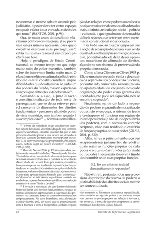 Revista de Informação Legislativa68
nas normas e, mesmo sob um controle pelo
Judiciário, o poder deve ter certos espaços
nos quais valora, à sua vontade, as decisões
que toma” (SANTOS, 2004, p. 96).
Ora, se muito antes do desafio do plu-
ralismo político constitucional já se previa
uma esfera mínima necessária para que o
executivo exercesse suas prerrogativas20
,
então muito mais razoável essa preocupa-
ção faz-se hoje.
Hoje, o paradigma de Estado Consti-
tucional, ao mesmo tempo em que exige
muito mais do poder executivo, também
sobre ele intervém e limita muito mais. O
pluralismo político e cultural acolhido pelo
modelo estatal constitucionalista impõe
dificuldades que desafiam não só cada um
dos poderes do Estado, mas em especial as
relações que entre eles estabelecem-se21
.
Somando-se a isso, a juridicização
e constitucionalização de toda sorte de
prerrogativas, que se deixa entrever pelo
rol crescente de dimensões dos direitos
fundamentais – que cresce não só do ponto
de vista numérico, mas também quanto à
sua complexidade22
–, acentua a sensibiliza-
20
“o bem da sociedade exige que diversas ques-
tões sejam deixadas à discrição daquele que detenha
o poder executivo (...) muitas questões há que lei não
pode em absoluto prover e que devem ser deixadas à
discrição daquele que tenha nas mãos o poder execu-
tivo (...) é conveniente que as próprias leis, em alguns
casos, cedam lugar ao poder executivo” (LOCKE,
1998, p. 529).
21
Marcelo Neves (2006, p. 19) compreendeu per-
feitamente essas dificuldades: “Nesse tipo de Estado,
Têmis deixa de ser um símbolo abstrato de justiça para
se tornar uma referência real e concreta de orientação
da atividade de Leviatã. Este, por sua vez, é rearticu-
lado para superar sua tendência expansiva, incompa-
tível com a complexidade sistêmica e a pluralidade de
interesses, valores e discursos da sociedade moderna.
Não se trata apenas de uma fórmula para ‘domesticar’
ou ‘domar’ o Leviatã. Antes, o problema consiste em
estabelecer, apesar das tensões e conflitos, uma relação
construtiva entre Têmis e Leviatã”.
22
É errada a suposição de um desenvolvimento
histórico linear dos direitos fundamentais, no qual as
últimas dimensões expressariam a superação das pri-
meiras. Ao contrário, todas as dimensões se implicam
reciprocamente. No caso brasileiro, essa afirmação
é autoevidente, pois, ao passo que as preocupações
com a bioética e com a biogenética ganham espaço
ção das relações entre poderes ao colocar a
justiça constitucional como catalisadora das
mais distintas articulações sócio – político
– culturais, o que igualmente desencadeia
difíceis relações que se travam entre supre-
macia constitucional e democracia.
Por tudo isso, ao mesmo tempo em que
a noção de separação de poderes vem sendo
desafiada e se lhe impõe reinvenção concei-
tual, por outro lado, ela deixa de ser apenas
um mecanismo de afirmação de direitos,
alçando-se um sistema de preservação da
própria democracia.
Como afirma Clèmerson Clève (1993, p.
42), se uma interpretação rígida e dogmáti-
ca da separação dos poderes não funciona,
por outro lado, como “idéia racionalizadora
do aparato estatal ou enquanto técnica de
organização do poder como garantia das
liberdades, não pode ser esquecido, nem se
encontra superado”.
Finalmente, se, de um lado, a separa-
ção de poderes é garantia democrática, de
outro, não se esqueça, o sistema de freios
e contrapesos só funciona em regime de
interdependência (e não de independência
dos poderes), com o necessário controle
recíproco, nisso não residindo o exercício
de funções próprias de outro poder (GRAU,
2001, p. 330).
Aliás, talvez o principal embaraço que
se apresente seja justamente o de redefinir
quais sejam as funções próprias de cada
poder e o quanto das funções próprias de
outro poder é necessário absorver a fim de
desincumbir-se de suas próprias funções.
5.2. Por um ativismo judicial
democraticamente responsável
Não é difícil, portanto, notar que a opo-
sição do princípio da reserva de poderes à
justiciabilidade dos direitos sociais merece
ser contextualizada.
não somente na literatura acadêmica especializada,
mas também na agenda política, ao mesmo tempo
não cessam as preocupações em relação à tortura e,
em especial, o tema de que nos ocupamos: a imple-
mentação dos direitos sociais básicos.
 