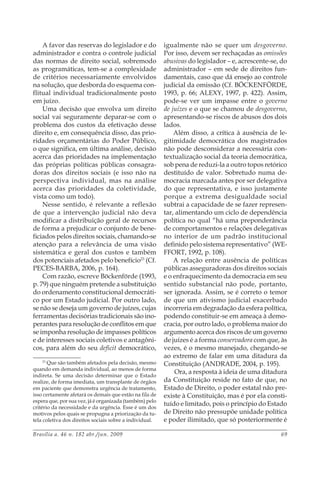 Brasília a. 46 n. 182 abr./jun. 2009 69
A favor das reservas do legislador e do
administrador e contra o controle judicial
das normas de direito social, sobremodo
as programáticas, tem-se a complexidade
de critérios necessariamente envolvidos
na solução, que desborda do esquema con-
flitual individual tradicionalmente posto
em juízo.
Uma decisão que envolva um direito
social vai seguramente deparar-se com o
problema dos custos da efetivação desse
direito e, em consequência disso, das prio-
ridades orçamentárias do Poder Público,
o que significa, em última análise, decisão
acerca das prioridades na implementação
das próprias políticas públicas consagra-
doras dos direitos sociais (e isso não na
perspectiva individual, mas na análise
acerca das prioridades da coletividade,
vista como um todo).
Nesse sentido, é relevante a reflexão
de que a intervenção judicial não deva
modificar a distribuição geral de recursos
de forma a prejudicar o conjunto de bene-
ficiados pelos direitos sociais, chamando-se
atenção para a relevância de uma visão
sistemática e geral dos custos e também
dos potenciais afetados pelo benefício23
(Cf.
PECES-BARBA, 2006, p. 164).
Com razão, escreve Böckenförde (1993,
p. 79) que ninguém pretende a substituição
do ordenamento constitucional democráti-
co por um Estado judicial. Por outro lado,
se não se deseja um governo de juízes, cujas
ferramentas decisórias tradicionais são ino-
perantes para resolução de conflitos em que
se imponha resolução de impasses políticos
e de interesses sociais coletivos e antagôni-
cos, para além do seu deficit democrático,
23
Que são também afetados pela decisão, mesmo
quando em demanda individual, ao menos de forma
indireta. Se uma decisão determinar que o Estado
realize, de forma imediata, um transplante de órgãos
em paciente que demonstra urgência de tratamento,
isso certamente afetará os demais que estão na fila de
espera que, por sua vez, já é organizada (também) pelo
critério da necessidade e da urgência. Esse é um dos
motivos pelos quais se propugna a priorização da tu-
tela coletiva dos direitos sociais sobre a individual.
igualmente não se quer um desgoverno.
Por isso, devem ser rechaçadas as omissões
abusivas do legislador – e, acrescente-se, do
administrador – em sede de direitos fun-
damentais, caso que dá ensejo ao controle
judicial da omissão (Cf. BÖCKENFÖRDE,
1993, p. 66; ALEXY, 1997, p. 422). Assim,
pode-se ver um impasse entre o governo
de juízes e o que se chamou de desgoverno,
apresentando-se riscos de abusos dos dois
lados.
Além disso, a crítica à ausência de le-
gitimidade democrática dos magistrados
não pode desconsiderar a necessária con-
textualização social da teoria democrática,
sob pena de reduzi-la a outro topos retórico
destituído de valor. Sobretudo numa de-
mocracia marcada antes por ser delegativa
do que representativa, e isso justamente
porque a extrema desigualdade social
subtrai a capacidade de se fazer represen-
tar, alimentando um ciclo de dependência
política no qual “há uma preponderância
de comportamentos e relações delegativas
no interior de um padrão institucional
definido pelo sistema representativo” (WE-
FFORT, 1992, p. 108).
A relação entre ausência de políticas
públicas asseguradoras dos direitos sociais
e o enfraquecimento da democracia em seu
sentido substancial não pode, portanto,
ser ignorada. Assim, se é correto o temor
de que um ativismo judicial exacerbado
incorreria em degradação da esfera política,
podendo constituir-se em ameaça à demo-
cracia, por outro lado, o problema maior do
argumento acerca dos riscos de um governo
de juízes é a forma conservadora com que, às
vezes, é o mesmo manejado, chegando-se
ao extremo de falar em uma ditadura da
Constituição (ANDRADE, 2004, p. 195).
Ora, a resposta à ideia de uma ditadura
da Constituição reside no fato de que, no
Estado de Direito, o poder estatal não pre-
existe à Constituição, mas é por ela consti-
tuído e limitado, pois o princípio do Estado
de Direito não pressupõe unidade política
e poder ilimitado, que só posteriormente é
 