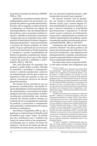 Revista de Informação Legislativa70
necessário circundar de barreiras (HESSE,
1998, p. 159).
Igualmente, os poderes estatais não são
independentes entre si. Se, de um lado, a se-
paração de poderes é garantia democrática,
de outro, não se esqueça, o sistema de freios
e contrapesos só funciona em regime de
interdependência e não de independência
dos poderes, com o necessário controle re-
cíproco, cabendo ao Judiciário, justamente
“sempre que isso se imponha como indis-
pensável à efetividade do direito, integrar o
ordenamento jurídico”, nisso não residindo
o exercício de funções próprias de outro
poder. O que o princípio da supremacia da
Constituição determina ao Poder Judiciário
é “assegurar a pronta exeqüibilidade de
direito ou garantia constitucional imedia-
tamente aplicável, dever que se lhe impõe
e mercê do qual lhe é atribuído o poder”
(GRAU, 2001, p. 330-331).
Ora, pelo princípio da separação dos
poderes, o poder detém o poder, cabendo
ao Judiciário a jurisdição e consequente-
mente o controle jurisdicional, inclusive
da Administração; não há que se falar em
ingerência indevida quando se tem, ao
oposto, justamente exercício da função
primária específica.
Da mesma forma, permitir-se que as
premissas constitucionais vinculantes fi-
quem dependentes exclusivamente do juízo
de oportunidade e conveniência do poder
obrigado (devedor da prestação constitu-
cionalmente estabelecida), sem nenhum
controle dos demais poderes estatais, ao
contrário de ser a consagração da separação
de poderes, é justamente o rompimento
desse princípio, o desfazimento do sistema
de freios e contrapesos.
Para Mauro Cappelletti (1999, p. 42), o
papel que se espera do juiz no Estado social
de direito é que, como “ramo” do Estado
que são, contribuam com a “tentativa do
estado de tornar efetivos tais programas”,
contribuição que se realiza na forma de
exigência “do dever do estado de intervir
ativamente na esfera social, um dever que,
por ser prescrito legislativamente, cabe
exatamente aos juízes fazer respeitar”.
No mesmo sentido, tem-se aponta-
do, em relação à dimensão política dos
direitos sociais, que a norma adquire co-
mensurabilidade de natureza política, vez
que é possível ponderar as prioridades
governamentais e legislativas. O direito
social assume contornos de instrumento
de governo e administração ao orientar os
critérios legitimatórios das políticas sociais
e transforma a política numa moeda univer-
sal (MACEDO JR., 2005, p. 562-563)24
.
Certamente não desejamos um deslo-
camento absoluto25
da arena política e do
espaço de conformação dos interesses cole-
tivos para o Judiciário, o que implicaria um
enfraquecimento e, portanto, um retrocesso
quanto às garantias democraticamente for-
mais conquistadas historicamente.
Por outro lado, dessa conquista históri-
ca não pode resultar uma estagnação que
24
O autor utiliza uma “situação” que ilustra bem
sua explanação: “Após perderem diversas batalhas
políticas (no Congresso) no sentido de limitar o uso
de tabaco, a política pública com relação ao setor
parece estar se alterando em razão de ações judiciais
propostas pelos 18 Procuradores-Gerais de diversos
Estados americanos que agora chegaram a um acordo
no valor de 206 bilhões de dólares a serem pagos nos
próximos 25 anos. A matéria critica o fato de que o
uso das ações como meio de pressionar os produtores
constitui-se em mecanismo não transparente e não
democrático para a elaboração de políticas de gover-
no” (idem, p. 559).
Também ilustra bem esta mutação nas esferas de
decisão – utiliza-se a expressão mutação, e não sim-
plesmente transferência – o filme “O Júri”. Nesse filme,
o advogado de uma viúva, cujo marido faleceu num
destes inexplicáveis mass murderes dentro da empresa
em que trabalhava, litiga contra a indústria fabricante
da arma utilizada para matar a vítima. Claramente,
a disputa era de cunho político. O advogado, inter-
pretado por Dustin Hoffman, esclarecia ao júri que
aquela seria uma condenação inédita, a partir da qual
a violência no país passaria a ser um problema da indústria
armamentista. A discussão dos jurados não deixou pas-
sar em branco o caráter predominantemente político
que sua decisão assumiria, consistindo nisso o seu
principal dilema.
25
O termo “absoluto” é indispensável, uma vez
que, em sendo também política a atividade judicial
decisória,nãohácomovislumbrar-se(outampoucode-
sejar) uma separação estanque entre as duas esferas.
 