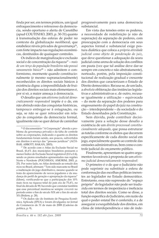 Brasília a. 46 n. 182 abr./jun. 2009 71
finda por ser, em termos práticos, um igual
enfraquecimento e retrocesso da democra-
cia, sendo oportuno o alerta de Canotilho
(apud COUTINHO, 2003, p. 30-31) quanto
à transmudação das esferas de poder no
contexto da globalização neoliberal, que
estabelece níveis privados de governança26
,
com forte impacto nas regulações econômi-
cas, destituídos de quaisquer controles.
Os índices de marginalização e exclusão
social e de concentração da riqueza27
– mais
de um terço da população brasileira não possui
saneamento básico28
– não admitem o con-
formismo, mormente quando constitucio-
nalmente (e mesmo supranacionalmente)
reconhecidos os direitos sociais básicos à
existência digna: a impossibilidade de frui-
ção dos direitos sociais mais elementares é,
por si só, a maior ameaça à democracia.
O desafio que um ativismo judicial demo-
craticamente responsável impõe é o de, em
não abrindo mão das conquistas históricas,
tampouco entregar-se à estagnação, ou
seja, se não se quer retroceder em rela-
ção às conquistas da democracia formal,
igualmente não se quer deixar de caminhar
26
O documentário “A Corporação” aborda o pro-
blema da governança privada e da falta de controle
sobre as corporações, indicando o quanto os direitos
fundamentais foram sendo, aos poucos, subvertidos
em direitos à serviço das “pessoas jurídicas” (ACH-
BAR; ABBOTT; BAKAN, 2003).
27
De acordo com o Atlas da Exclusão Social no
Brasil, 41,6% dos municípios brasileiros possuem o
menor Índice de Exclusão Social registrável (0.0 a 0.4),
sendo os piores resultados apresentados nas regiões
Norte e Nordeste (POCHMAN; AMORIM, 2003, p.
25). Por outro lado, no Atlas destinado ao estudo dos
ricos no Brasil, afirmam: “Tem sido marcante no Brasil
a inalteração do jogo distributivo, mesmo quando se
trata do aparecimento de novos jogadores e da mu-
dança do perfil de geração e apropriação da riqueza”
(Idem), verificando-se que a participação dos 10%
mais ricos na riqueza total do país era de 75,4%, no
final da década de 90, havendo que constatar também
que esse percentual mostrou-se sempre crescente no
período entre o fim do século XIX até o fim do século
XX (Ibidem, p. 28).
28
Os dados são do Instituto de Pesquisa Econô-
mica Aplicada (IPEA) e foram divulgados no Jornal
do Commercio de 31 de maio de 2008 (Caderno de
política, p. 9).
progressivamente para uma democracia
substancial.
Em vista das tensões entre os poderes,
a necessidade de redefinição (e não de
superação) da separação de poderes, com
preocupação com a democracia em seus
aspectos formal e substancial exige pos-
tura dialética que coloca a própria atividade
judicial como objeto de ponderação do juiz,
que deve questionar a adequação da seara
judicial como arena de solução dos conflitos
em pauta (vez que tal análise deve dar-se
sempre em concreto e não abstratamente),
norteado, porém, pela imposição consti-
tucional de realização gradual e crescente
dos direitos que caracterizam o Estado de
Direito democrático. Recusa-se, de um lado,
a absoluta obliteração das instâncias legisla-
tivas e administrativas e, de outro, recusa-
se igualmente a utilização – equivocada
– do mote da separação dos poderes para
engessamento do papel do juiz na constru-
ção – interdependente – da sociedade e do
Estado desenhados pela Constituição.
Sem dúvida, pode contribuir decisi-
vamente para a solução desse desafio a
existência de um direito processual constitu-
cionalmente adequado, que possa estruturar
as tutelas conforme os efeitos que decorrem
especificamente de cada direito social em
jogo, especialmente quanto ao controle das
omissões administrativas, bem como o con-
trole judicial do orçamento público.
Finalmente, apresentam-se quatro argu-
mentos favoráveis à proposta de um ativis-
mo judicial democraticamente responsável:
O primeiro é o de que o Judiciário não
pode suprimir ou substituir a esfera de
conformação das escolhas políticas ineren-
tes ao legislador no Estado democrático.
Entretanto, essa não supressão do “espaço
próprio” do legislador não pode ser tradu-
zida em termos de inoperância e ineficácia
total dos direitos sociais. Como se disse, a
função específica do Judiciário, em razão da
qual o poder estatal lhe é conferido, é a de
assegurar a exequibilidade dos direitos, em
clima de interdependência e não de inde-
 
