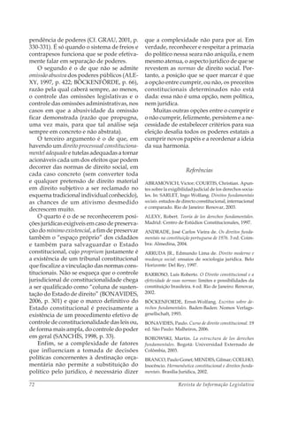 Revista de Informação Legislativa72
pendência de poderes (Cf. GRAU, 2001, p.
330-331). É só quando o sistema de freios e
contrapesos funciona que se pode efetiva-
mente falar em separação de poderes.
O segundo é o de que não se admite
omissão abusiva dos poderes públicos (ALE-
XY, 1997, p. 422; BÖCKENFÖRDE, p. 66),
razão pela qual caberá sempre, ao menos,
o controle das omissões legislativas e o
controle das omissões administrativas, nos
casos em que a abusividade da omissão
ficar demonstrada (razão que propugna,
uma vez mais, para que tal análise seja
sempre em concreto e não abstrata).
O terceiro argumento é o de que, em
havendo um direito processual constituciona-
mentel adequado e tutelas adequadas a tornar
acionáveis cada um dos efeitos que podem
decorrer das normas de direito social, em
cada caso concreto (sem converter toda
e qualquer pretensão de direito material
em direito subjetivo a ser reclamado no
esquema tradicional individual conhecido),
as chances de um ativismo desmedido
decrescem muito.
O quarto é o de se reconhecerem posi-
ções jurídicas exigíveis em caso de preserva-
ção do mínimo existencial, a fim de preservar
também o “espaço próprio” dos cidadãos
e também para salvaguardar o Estado
constitucional, cujo proprium justamente é
a existência de um tribunal constitucional
que fiscalize a vinculação das normas cons-
titucionais. Não se esqueça que o controle
jurisdicional de constitucionalidade chega
a ser qualificado como “coluna de susten-
tação do Estado de direito” (BONAVIDES,
2006, p. 301) e que o marco definitivo do
Estado constitucional é precisamente a
existência de um procedimento efetivo de
controle de constitucionalidade das leis ou,
de forma mais ampla, do controle do poder
em geral (SANCHÍS, 1998, p. 33).
Enfim, se a complexidade de fatores
que influenciam a tomada de decisões
políticas concernentes à destinação orça-
mentária não permite a substituição do
político pelo jurídico, é necessário dizer
que a complexidade não para por aí. Em
verdade, reconhecer e respeitar a primazia
do político nessa seara não aniquila, e nem
mesmo atenua, o aspecto jurídico de que se
revestem as normas de direito social. Por-
tanto, a posição que se quer marcar é que
a opção entre cumprir, ou não, os preceitos
constitucionais determinados não está
dada: essa não é uma opção, nem política,
nem jurídica.
Muitas outras opções entre o cumprir e
o não cumprir, felizmente, persistem e a ne-
cessidade de estabelecer critérios para sua
eleição desafia todos os poderes estatais a
cumprir novos papéis e a reordenar a ideia
da sua harmonia.
Referências
ABRAMOVICH, Victor; COURTIS, Christian. Apun-
tes sobre la exigibilidad judicial de los derechos socia-
les. In: SARLET, Ingo Wolfang. Direitos fundamentais
sociais. estudos de directo constitucional, internacional
e comparado. Rio de Janeiro: Renovar, 2003.
ALEXY, Robert. Teoría de los derechos fundamentales.
Madrid: Centro de Estúdios Constitucionales, 1997.
ANDRADE, José Carlos Vieira de. Os direitos funda-
mentais na constituição portuguesa de 1976. 3 ed. Coim-
bra: Almedina, 2004.
ARRUDA JR., Edmundo Lima de. Direito moderno e
mudança social: ensaios de sociologia jurídica. Belo
Horizonte: Del Rey, 1997.
BARROSO, Luís Roberto. O Direito constitucional e a
efetividade de suas normas: limites e possibilidades da
constituição brasileira. 6 ed. Rio de Janeiro: Renovar,
2002.
BÖCKENFORDE, Ernst-Wolfang. Escritos sobre de-
rechos fundamentales. Baden-Baden: Nomos Verlags-
gesellschaft, 1993.
BONAVIDES, Paulo. Curso de direito constitucional. 19
ed. São Paulo: Malheiros, 2006.
BOROWSKI, Martin. La estructura de los derechos
fundamentales. Bogotá: Universidad Externado de
Colômbia, 2003.
BRANCO, Paulo Gonet; MENDES, Gilmar; COELHO,
Inocêncio. Hermenêutica constitucional e direitos funda-
mentais. Brasília Jurídica, 2002.
 