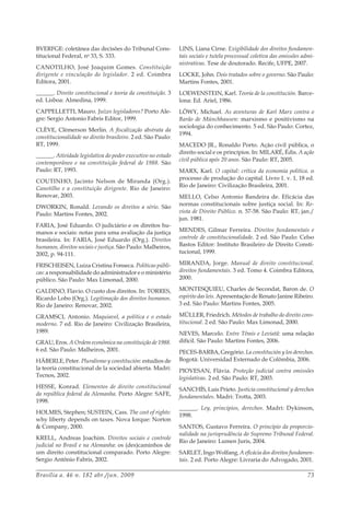 Brasília a. 46 n. 182 abr./jun. 2009 73
BVERFGE: coletânea das decisões do Tribunal Cons-
titucional Federal, no
33, S. 333.
CANOTILHO, José Joaquim Gomes. Constituição
dirigente e vinculação do legislador. 2 ed. Coimbra
Editora, 2001.
______. Direito constitucional e teoria da constituição. 3
ed. Lisboa: Almedina, 1999.
CAPPELLETTI, Mauro. Juízes legisladores? Porto Ale-
gre: Sergio Antonio Fabris Editor, 1999.
CLÈVE, Clèmerson Merlin. A fiscalização abstrata da
constitucionalidade no direito brasileiro. 2 ed. São Paulo:
RT, 1999.
______. Atividade legislativa do poder executivo no estado
contemporâneo e na constituição federal de 1988. São
Paulo: RT, 1993.
COUTINHO, Jacinto Nelson de Miranda (Org.).
Canotilho e a constituição dirigente. Rio de Janeiro:
Renovar, 2003.
DWORKIN, Ronald. Levando os direitos a sério. São
Paulo: Martins Fontes, 2002.
FARIA, José Eduardo. O judiciário e os direitos hu-
manos e sociais: notas para uma avaliação da justiça
brasileira. In: FARIA, José Eduardo (Org.). Direitos
humanos, direitos sociais e justiça. São Paulo: Malheiros,
2002, p. 94-111.
FRISCHEISEN, Luiza Cristina Fonseca. Políticas públi-
cas: a responsabilidade do administrador e o ministério
público. São Paulo: Max Limonad, 2000.
GALDINO, Flavio. O custo dos direitos. In: TORRES,
Ricardo Lobo (Org.). Legitimação dos direitos humanos.
Rio de Janeiro: Renovar, 2002.
GRAMSCI, Antonio. Maquiavel, a política e o estado
moderno. 7 ed. Rio de Janeiro: Civilização Brasileira,
1989.
GRAU, Eros. A Ordem econômica na constituição de 1988.
6 ed. São Paulo: Malheiros, 2001.
HÄBERLE, Peter. Pluralismo y constitución: estudios de
la teoría constitucional de la sociedad abierta. Madri:
Tecnos, 2002.
HESSE, Konrad. Elementos de direito constitucional
da república federal da Alemanha. Porto Alegre: SAFE,
1998.
HOLMES, Stephen; SUSTEIN, Cass. The cost of rights:
why liberty depends on taxes. Nova Iorque: Norton
& Company, 2000.
KRELL, Andreas Joachim. Direitos sociais e controle
judicial no Brasil e na Alemanha: os (des)caminhos de
um direito constitucional comparado. Porto Alegre:
Sergio Antônio Fabris, 2002.
LINS, Liana Cirne. Exigibilidade dos direitos fundamen-
tais sociais e tutela processual coletiva das omissões admi-
nistrativas. Tese de doutorado. Recife, UFPE, 2007.
LOCKE, John. Dois tratados sobre o governo. São Paulo:
Martins Fontes, 2001.
LOEWENSTEIN, Karl. Teoría de la constitución. Barce-
lona: Ed. Ariel, 1986.
LÖWY, Michael. As aventuras de Karl Marx contra o
Barão de Münchhausen: marxismo e positivismo na
sociologia do conhecimento. 5 ed. São Paulo: Cortez,
1994.
MACEDO JR., Ronaldo Porto. Ação civil pública, o
direito social e os princípios. In: MILARÉ, Édis. A ação
civil pública após 20 anos. São Paulo: RT, 2005.
MARX, Karl. O capital: crítica da economia política. o
processo de produção do capital. Livro 1. v. 1, 18 ed.
Rio de Janeiro: Civilização Brasileira, 2001.
MELLO, Celso Antonio Bandeira de. Eficácia das
normas constitucionais sobre justiça social. In: Re-
vista de Direito Público. n. 57-58. São Paulo: RT, jan./
jun. 1981.
MENDES, Gilmar Ferreira. Direitos fundamentais e
controle de constitucionalidade. 2 ed. São Paulo: Celso
Bastos Editor: Instituto Brasileiro de Direito Consti-
tucional, 1999.
MIRANDA, Jorge. Manual de direito constitucional.
direitos fundamentais. 3 ed. Tomo 4. Coimbra Editora,
2000.
MONTESQUIEU, Charles de Secondat, Baron de. O
espírito das leis. Apresentação de Renato Janine Ribeiro.
3 ed. São Paulo: Martins Fontes, 2005.
MÜLLER, Friedrich. Métodos de trabalho do direito cons-
titucional. 2 ed. São Paulo: Max Limonad, 2000.
NEVES, Marcelo. Entre Têmis e Leviatã: uma relação
difícil. São Paulo: Martins Fontes, 2006.
PECES-BARBA, Gregório. La constitución y los derechos.
Bogotá: Universidad Externado de Colômbia, 2006.
PIOVESAN, Flávia. Proteção judicial contra omissões
legislativas. 2 ed. São Paulo: RT, 2003.
SANCHÍS, Luis Prieto. Justicia constitucional y derechos
fundamentales. Madri: Trotta, 2003.
______. Ley, principios, derechos. Madri: Dykinson,
1998.
SANTOS, Gustavo Ferreira. O princípio da proporcio-
nalidade na jurisprudência do Supremo Tribunal Federal.
Rio de Janeiro: Lumen Juris, 2004.
SARLET, Ingo Wolfang. A eficácia dos direitos fundamen-
tais. 2 ed. Porto Alegre: Livraria do Advogado, 2001.
 