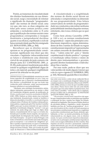 Brasília a. 46 n. 182 abr./jun. 2009 53
Porém, ao tratarmos da vinculatividade
dos direitos fundamentais em sua dimen-
são social, surge a necessidade de retomar
o significado da chamada “programatici-
dade” das normas de direito social, uma
vez que, não raro, as duas categorias são
tidas pelo senso comum jurídico como
antípodas e excludentes entre si. É certo
que a qualificação das normas sociais como
programáticas correspondeu à recepção
doutrinária e jurisprudencial duvidosa
quanto à sua eficácia, espelhando o ciclo de
baixa normatividade que lhe foi consignada
(Cf. BONAVIDES, 2006, p. 564).
Reconhecer que os direitos sociais
apoiam-se na programaticidade consti-
tucional, significando isso dizer que eles
vinculam o legislador infraconstitucional
ao futuro e estabelecem uma dimensão
visível de um projeto de justo comum e de
direção justa (Cf. CANOTILHO, 2001, p.
21-22), pode parecer insuficiente para deles
extrair-se qualquer exigibilidade digna de
nota e, em especial, qualquer exigibilidade
passível de articular-se em juízo3
.
distintas formas, a justiciabilidade caracteriza-se como
forma específica de exigibilidade em juízo. Uma vez
que admitimos que é essencial à fundamentalidade
dos direitos a possibilidade de que sua lesão seja
conhecida pelos tribunais, então necessariamente
fazemos referência à sua justiciabilidade.
3
Mediante uma estratégia hermenêutica astuta,
alguns intérpretes apressaram-se em atestar o óbito
da Constituição dirigente quando da publicação de
Direito constitucional e teoria da constituição (CANOTI-
LHO, 1999). Embora ao leitor atento essa conclusão
seja totalmente desautorizada, remete-se também à
leitura do elucidativo Canotilho e a constituição dirigente,
colóquio entre o Professor de Coimbra e destacados ju-
ristas pátrios, organizado pelo Prof. Jacinto Coutinho
(2003), para que se possa entender em que contexto
[global] a Constituição dirigente “morreu” e em que
contexto ela ainda dirige (por fugir ao objeto deste
tópico), resumidamente dir-se-á que as revisões ela-
boradas por Canotilho dizem respeito, em especial, à
complexidade da integração das nações, sobremodo
da União Europeia – na qual se inclui Portugal, com
todos os benefícios concernentes (da União Europeia,
para os europeus) – e ao contexto da “dirigência” po-
lítica e jurídica supranacional, no qual a Constituição
de um Estado-nação não pode mais, evidentemente,
dirigir de forma isolada). Aliás, por ocasião da publi-
cação de Brancosos e Interconstitucionalidade (que
A vinculatividade e a exigibilidade
das normas de direito social devem ser
articuladas e compreendidas na dimensão
de sua programaticidade. Uma leitura
conservadora do sentido da programatici-
dade nos conduziria a não retirar nenhuma
justiciabilidade imediata daquelas normas;
entretanto, não é essa a leitura que se quer
propor.
Como bem afirma Canotilho (1999,
p. 1101 e ss.), as normas constitucionais
programáticas – sejam elas princípios cons-
titucionais impositivos, regras determina-
doras de fins e tarefas do Estado ou regras
constitucionais impositivas4
(apresentadas
em ordem crescente de densidade norma-
tiva) – “valem como lei”, pois o “direito
constitucional é direito positivo” e porque
a Constituição utiliza termos e meios do
direito para instrumentalizar o governo,
garantir direitos fundamentais e individu-
alizar fins e tarefas.
Por essa razão, pode-se dizer que seu
valor jurídico de modo algum é menor que
o do ius cogens vigente (Cf. HÄBERLE, 2002,
p. 165). Mormente quando lhes é reconheci-
traz entre seus textos o entre nós já conhecido Rever
ou romper com a constituição dirigente? defesa de um
constitucionalismo moralmente reflexivo) (CANOTI-
LHO, 2006), retoma-se a tese de que Canotilho matou
suas ideias. Parece haver entre nós um certo fetiche
em querer que esse autor rejeite as próprias teses, mas
como disse Canotilho, “estes ideais não se enjeitam,
porque os filhos não se abandonam” (CANOTILHO
apud COUTINHO, 2003, p. 43).
4
Os princípios constitucionais impositivos são aque-
les que compreendem todos os princípios que impõem
a realização de fins e tarefas aos órgãos do Estado,
sobretudo ao legislador. Eles traçam as linhas diretivas
da atividade política e legislativa, sendo chamados
também, por isso, de “normas programáticas”. As re-
gras determinadoras de fins e tarefas do Estado associam-se
aos princípios constitucionais impositivos e englobam
os preceitos constitucionais que fixam, abstrata e glo-
balmente, os fins e as tarefas prioritárias do Estado,
relacionando-se, em alguns casos, com os direitos
sociais. As regras constitucionais impositivas relacionam-
se tanto com os princípios constitucionais impositivos
como com as regras definidoras de fins e tarefas. Elas
impõem um dever concreto e permanente, material-
mente determinado, que, em caso de inadimplemento,
origina uma omissão inconstitucional (CANOTILHO,
1999, p. 1092 e ss.).
 