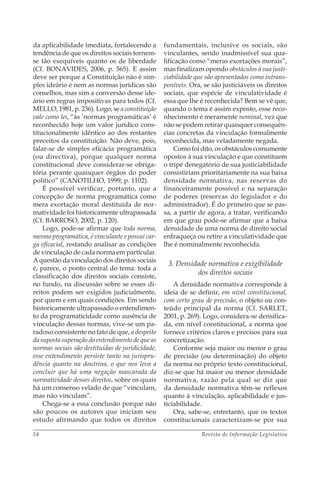 Revista de Informação Legislativa54
da aplicabilidade imediata, fortalecendo a
tendência de que os direitos sociais tornem-
se tão exequíveis quanto os de liberdade
(Cf. BONAVIDES, 2006, p. 565). E assim
deve ser porque a Constituição não é sim-
ples ideário e nem as normas jurídicas são
conselhos, mas sim a conversão desse ide-
ário em regras impositivas para todos (Cf.
MELLO, 1981, p. 236). Logo, se a constituição
vale como lei, “às ‘normas programáticas’ é
reconhecido hoje um valor jurídico cons-
titucionalmente idêntico ao dos restantes
preceitos da constituição. Não deve, pois,
falar-se de simples eficácia programática
(ou directiva), porque qualquer norma
constitucional deve considerar-se obriga-
tória perante quaisquer órgãos do poder
político” (CANOTILHO, 1999, p. 1102).
É possível verificar, portanto, que a
concepção de norma programática como
mera exortação moral destituída de nor-
matividade foi historicamente ultrapassada
(Cf. BARROSO, 2002, p. 120).
Logo, pode-se afirmar que toda norma,
mesmo programática, é vinculante e possui car-
ga eficacial, restando analisar as condições
de vinculação de cada norma em particular.
A questão da vinculação dos direitos sociais
é, parece, o ponto central do tema: toda a
classificação dos direitos sociais consiste,
no fundo, na discussão sobre se esses di-
reitos podem ser exigidos judicialmente,
por quem e em quais condições. Em sendo
historicamente ultrapassado o entendimen-
to da programaticidade como ausência de
vinculação dessas normas, vive-se um pa-
radoxo consistente no fato de que, a despeito
da suposta superação do entendimento de que as
normas sociais são destituídas de juridicidade,
esse entendimento persiste tanto na jurispru-
dência quanto na doutrina, o que nos leva a
concluir que há uma negação mascarada da
normatividade desses direitos, sobre os quais
há um consenso velado de que “vinculam,
mas não vinculam”.
Chega-se a essa conclusão porque não
são poucos os autores que iniciam seu
estudo afirmando que todos os direitos
fundamentais, inclusive os sociais, são
vinculantes, sendo inadmissível sua qua-
lificação como “meras exortações morais”,
mas finalizam opondo obstáculos à sua justi-
ciabilidade que são apresentados como intrans-
poníveis. Ora, se são justiciáveis os direitos
sociais, que espécie de vinculatividade é
essa que lhe é reconhecida? Bem se vê que,
quando o tema é assim exposto, esse reco-
nhecimento é meramente nominal, vez que
não se podem retirar quaisquer consequên-
cias concretas da vinculação formalmente
reconhecida, mas veladamente negada.
Como foi dito, os obstáculos comumente
opostos à sua vinculação e que constituem
o tripé denegatório de sua justiciabilidade
consistiriam prioritariamente na sua baixa
densidade normativa, nas reservas do
financeiramente possível e na separação
de poderes (reservas do legislador e do
administrador). É do primeiro que se pas-
sa, a partir de agora, a tratar, verificando
em que grau pode-se afirmar que a baixa
densidade de uma norma de direito social
enfraqueça ou retire a vinculatividade que
lhe é nominalmente reconhecida.
3. Densidade normativa e exigibilidade
dos direitos sociais
A densidade normativa corresponde à
ideia de se definir, em nível constitucional,
com certo grau de precisão, o objeto ou con-
teúdo principal da norma (Cf. SARLET,
2001, p. 269). Logo, considera-se densifica-
da, em nível constitucional, a norma que
fornece critérios claros e precisos para sua
concretização.
Conforme seja maior ou menor o grau
de precisão (ou determinação) do objeto
da norma no próprio texto constitucional,
diz-se que há maior ou menor densidade
normativa, razão pela qual se diz que
da densidade normativa têm-se reflexos
quanto à vinculação, aplicabilidade e jus-
ticiabilidade.
Ora, sabe-se, entretanto, que os textos
constitucionais caracterizam-se por sua
 