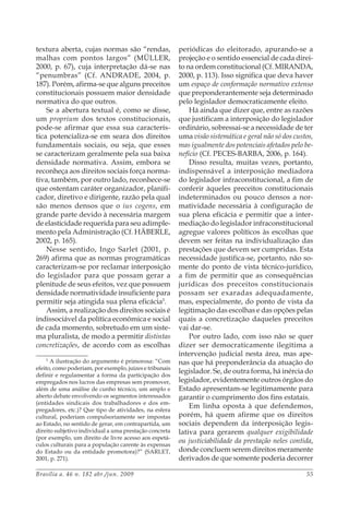 Brasília a. 46 n. 182 abr./jun. 2009 55
textura aberta, cujas normas são “rendas,
malhas com pontos largos” (MÜLLER,
2000, p. 67), cuja interpretação dá-se nas
“penumbras” (Cf. ANDRADE, 2004, p.
187). Porém, afirma-se que alguns preceitos
constitucionais possuem maior densidade
normativa do que outros.
Se a abertura textual é, como se disse,
um proprium dos textos constitucionais,
pode-se afirmar que essa sua caracterís-
tica potencializa-se em seara dos direitos
fundamentais sociais, ou seja, que esses
se caracterizam geralmente pela sua baixa
densidade normativa. Assim, embora se
reconheça aos direitos sociais força norma-
tiva, também, por outro lado, reconhece-se
que ostentam caráter organizador, planifi-
cador, diretivo e dirigente, razão pela qual
são menos densos que o ius cogens, em
grande parte devido à necessária margem
de elasticidade requerida para seu adimple-
mento pela Administração (Cf. HÄBERLE,
2002, p. 165).
Nesse sentido, Ingo Sarlet (2001, p.
269) afirma que as normas programáticas
caracterizam-se por reclamar interposição
do legislador para que possam gerar a
plenitude de seus efeitos, vez que possuem
densidade normatividade insuficiente para
permitir seja atingida sua plena eficácia5
.
Assim, a realização dos direitos sociais é
indissociável da política econômica e social
de cada momento, sobretudo em um siste-
ma pluralista, de modo a permitir distintas
concretizações, de acordo com as escolhas
5
A ilustração do argumento é primorosa: “Com
efeito, como poderiam, por exemplo, juízes e tribunais
definir e regulamentar a forma da participação dos
empregados nos lucros das empresas sem promover,
além de uma análise de cunho técnico, um amplo e
aberto debate envolvendo os segmentos interessados
(entidades sindicais dos trabalhadores e dos em-
pregadores, etc.)? Que tipo de atividades, na esfera
cultural, poderiam compulsoriamente ser impostas
ao Estado, no sentido de gerar, em contrapartida, um
direito subjetivo individual a uma prestação concreta
(por exemplo, um direito de livre acesso aos espetá-
culos culturais para a população carente às expensas
do Estado ou da entidade promotora)?” (SARLET,
2001, p. 271).
periódicas do eleitorado, apurando-se a
projeção e o sentido essencial de cada direi-
to na ordem constitucional (Cf. MIRANDA,
2000, p. 113). Isso significa que deva haver
um espaço de conformação normativo extenso
que preponderantemente seja determinado
pelo legislador democraticamente eleito.
Há ainda que dizer que, entre as razões
que justificam a interposição do legislador
ordinário, sobressai-se a necessidade de ter
uma visão sistemática e geral não só dos custos,
mas igualmente dos potenciais afetados pelo be-
nefício (Cf. PECES-BARBA, 2006, p. 164).
Disso resulta, muitas vezes, portanto,
indispensável a interposição mediadora
do legislador infraconstitucional, a fim de
conferir àqueles preceitos constitucionais
indeterminados ou pouco densos a nor-
matividade necessária à configuração de
sua plena eficácia e permitir que a inter-
mediação do legislador infraconstitucional
agregue valores políticos às escolhas que
devem ser feitas na individualização das
prestações que devem ser cumpridas. Esta
necessidade justifica-se, portanto, não so-
mente do ponto de vista técnico-jurídico,
a fim de permitir que as consequências
jurídicas dos preceitos constitucionais
possam ser exaradas adequadamente,
mas, especialmente, do ponto de vista da
legitimação das escolhas e das opções pelas
quais a concretização daqueles preceitos
vai dar-se.
Por outro lado, com isso não se quer
dizer ser democraticamente ilegítima a
intervenção judicial nesta área, mas ape-
nas que há preponderância da atuação do
legislador. Se, de outra forma, há inércia do
legislador, evidentemente outros órgãos do
Estado apresentam-se legitimamente para
garantir o cumprimento dos fins estatais.
Em linha oposta à que defendemos,
porém, há quem afirme que os direitos
sociais dependem da interposição legis-
lativa para gerarem qualquer exigibilidade
ou justiciabilidade da prestação neles contida,
donde concluem serem direitos meramente
derivados de que somente poderia decorrer
 