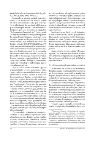 Revista de Informação Legislativa56
a exigibilidade do dever estatal de legislar
(Cf. ANDRADE, 2004, 393 e ss.).
Somando-se a essa a ideia de que a ine-
xistência de um direito em sentido estrito
em nível constitucional teria por consequ-
ência a limitação de sua justiciabilidade, o
que acabaria por impor a “autocontenção”
dos juízes que, caso assumissem o papel de
“defensores da Constituição”, “iriam susci-
tar o aparecimento de situações freqüentes
de inconstitucionalidade, tendo em conta
o caráter generoso do programa de longo
prazo contido nos preceitos relativos aos
direitos sociais” (ANDRADE, 2004, p. 397
e ss.), teremos a baixa densidade normativa
como uma prévia desautorização genérica para
que tais direitos possam ter a prestação
social neles contida reclamados via judicial,
deixando-os ao encargo exclusivo do juízo
de conveniência e oportunidade do legis-
lador que, embora obrigado, não estaria
sujeito ao controle por outro órgão que se
entenda competente.
Não é difícil inferir que esse tipo de
argumentação leva às conclusões mais
conservadoras, no sentido de uma leitura
paralisante e estática quanto à realização
do conteúdo dos direitos sociais. Nela está
implícita a negação do caráter vinculante dos
direitos sociais, bem como está pressuposto
que “as situações frequentes de inconsti-
tucionalidade” não seriam antijurídicas no
“sentido estrito”, uma vez que, em relação
a elas, devem os juízes abster-se de suscitá-
las. E tudo isso com base em uma razão, ao
que parece, quantitativa (fundada na frequ-
ência com que as situações de inconstitucio-
nalidade surgiriam) e não qualitativa (vez
que a inconstitucionalidade da omissão não
pode ser descaracterizada pelo simples fato
de que é comum que se deixe de cumprir
a Constituição)!
Por outro lado, é necessário reconhecer
também as dificuldades específicas que o
adimplemento dos direitos sociais implica
– e que, em relação à densidade norma-
tiva, faz sobressair a necessidade de que
escolhas políticas democráticas informem
os critérios de seu adimplemento –, pois o
objetivo de contribuir para a atribuição de
maior eficácia aos direitos sociais não pode
ser atingido por meio da supremacia de pres-
supostos ideológicos em detrimento da estrutura
técnico-jurídica dos direitos em exame, sob
pena de recair-se na mesma conduta que
aqui se critica.
Isso impõe uma dupla cautela: (a) evitar
as armadilhas de uma leitura que ignore as
dificuldades inerentes à concretização dos
direitos sociais e (b) evitar as armadilhas
de uma leitura acrítica que não se aperceba
de que algumas das dificuldades atribuídas
à concretização dos direitos sociais são
fictícias.
Assim, torna-se necessário “desideo­
logizar”6
as leituras dos direitos sociais
para então se compreender em que termos
lhes podem ser atribuídos aplicabilidade e
justiciabilidade.
3.1. Desideologizando a densidade normativa
A despeito de a densidade normativa
de cada preceito constitucional em concreto
ser determinante para verificação objetiva
do grau de aplicabilidade direta que dele se
pode inferir, afirmamos que a leitura dessa
densidade normativa é ideologizada.
Mesmo que se reconheça a importância
da mediação concretizadora do legislador
infraconstitucional, inclusive para fins de
manterem-seabertasasopçõesdemocráticas
de realização dos direitos sociais, é necessá-
rio admitir que a vagueza e a fluidez textual
nunca consistiram, por si só, em empecilho
à concretização de quaisquer direitos, sendo
mesmo inerentes ao labor jurídico.
Tomem-se, por exemplo, os conceitos de
boa-fé, negligência, abusividade, dano irre-
6
Todo conhecimento está imbuído de condicio-
namentos políticos, sociais, culturais e econômicos
(LÖWY, 1994). O reconhecimento desse condicio-
namento é o primeiro e indispensável passo rumo a
maior objetividade possível que, em não sendo nunca
a idealizada, é tanto maior quanto maior for o exer-
cício de distanciamento crítico persistente e contínuo
do intérprete.
 
