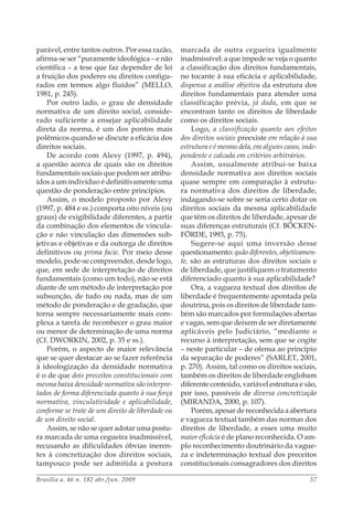 Brasília a. 46 n. 182 abr./jun. 2009 57
parável, entre tantos outros. Por essa razão,
afirma-se ser “puramente ideológica – e não
científica – a tese que faz depender de lei
a fruição dos poderes ou direitos configu-
rados em termos algo fluídos” (MELLO,
1981, p. 245).
Por outro lado, o grau de densidade
normativa de um direito social, conside-
rado suficiente a ensejar aplicabilidade
direta da norma, é um dos pontos mais
polêmicos quando se discute a eficácia dos
direitos sociais.
De acordo com Alexy (1997, p. 494),
a questão acerca de quais são os direitos
fundamentais sociais que podem ser atribu-
ídos a um indivíduo é definitivamente uma
questão de ponderação entre princípios.
Assim, o modelo proposto por Alexy
(1997, p. 484 e ss.) comporta oito níveis (ou
graus) de exigibilidade diferentes, a partir
da combinação dos elementos de vincula-
ção e não vinculação das dimensões sub-
jetivas e objetivas e da outorga de direitos
definitivos ou prima facie. Por meio desse
modelo, pode-se compreender, desde logo,
que, em sede de interpretação de direitos
fundamentais (como um todo), não se está
diante de um método de interpretação por
subsunção, de tudo ou nada, mas de um
método de ponderação e de gradação, que
torna sempre necessariamente mais com-
plexa a tarefa de reconhecer o grau maior
ou menor de determinação de uma norma
(Cf. DWORKIN, 2002, p. 35 e ss.).
Porém, o aspecto de maior relevância
que se quer destacar ao se fazer referência
à ideologização da densidade normativa
é o de que dois preceitos constitucionais com
mesma baixa densidade normativa são interpre-
tados de forma diferenciada quanto à sua força
normativa, vinculatividade e aplicabilidade,
conforme se trate de um direito de liberdade ou
de um direito social.
Assim, se não se quer adotar uma postu-
ra marcada de uma cegueira inadmissível,
recusando as dificuldades óbvias ineren-
tes à concretização dos direitos sociais,
tampouco pode ser admitida a postura
marcada de outra cegueira igualmente
inadmissível: a que impede se veja o quanto
a classificação dos direitos fundamentais,
no tocante à sua eficácia e aplicabilidade,
dispensa a análise objetiva da estrutura dos
direitos fundamentais para atender uma
classificação prévia, já dada, em que se
encontram tanto os direitos de liberdade
como os direitos sociais.
Logo, a classificação quanto aos efeitos
dos direitos sociais preexiste em relação à sua
estrutura e é mesmo dela, em alguns casos, inde-
pendente e calcada em critérios arbitrários.
Assim, usualmente atribui-se baixa
densidade normativa aos direitos sociais
quase sempre em comparação à estrutu-
ra normativa dos direitos de liberdade,
indagando-se sobre se seria certo dotar os
direitos sociais da mesma aplicabilidade
que têm os direitos de liberdade, apesar de
suas diferenças estruturais (Cf. BÖCKEN-
FÖRDE, 1993, p. 75).
Sugere-se aqui uma inversão desse
questionamento: quão diferentes, objetivamen-
te, são as estruturas dos direitos sociais e
de liberdade, que justifiquem o tratamento
diferenciado quanto à sua aplicabilidade?
Ora, a vagueza textual dos direitos de
liberdade é frequentemente apontada pela
doutrina, pois os direitos de liberdade tam-
bém são marcados por formulações abertas
e vagas, sem que deixem de ser diretamente
aplicáveis pelo Judiciário, “mediante o
recurso à interpretação, sem que se cogite
– neste particular – de ofensa ao princípio
da separação de poderes” (SARLET, 2001,
p. 270). Assim, tal como os direitos sociais,
também os direitos de liberdade englobam
diferente conteúdo, variável estrutura e são,
por isso, passíveis de diversa concretização
(MIRANDA, 2000, p. 107).
Porém, apesar de reconhecida a abertura
e vagueza textual também das normas dos
direitos de liberdade, a esses uma muito
maior eficácia é de plano reconhecida. O am-
plo reconhecimento doutrinário da vague-
za e indeterminação textual dos preceitos
constitucionais consagradores dos direitos
 