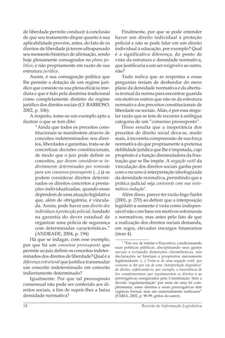 Revista de Informação Legislativa58
de liberdade permite conduzir à conclusão
de que seu tratamento díspar quanto à sua
aplicabilidade provém, antes, do fato de os
direitos de liberdade já terem ultrapassado
seu momento histórico de afirmação, sendo
hoje plenamente consagrados no plano po-
lítico, e não propriamente em razão de sua
estrutura jurídica.
Assim, é sua consagração política que
lhe permite a dotação de um regime jurí-
dico que consiste na sua plena eficácia ime-
diata e que é tido pela doutrina tradicional
como completamente distinto do regime
jurídico dos direitos sociais (Cf. BARROSO,
2002, p. 106).
A respeito, tome-se um exemplo apto a
ilustrar o que se tem dito:
“Ainda que todos os preceitos cons-
titucionais se manifestem através de
conceitos indeterminados: nos direi-
tos, liberdades e garantias, trata-se de
concretizar decisões constitucionais,
de modo que o juiz pode definir os
conceitos, que devem considerar-se in-
diretamente determinados por remissão
para um consenso pressuposto (...) já se
podem considerar direitos determi-
nados os direitos concretos a presta-
ções individualizadas, quando essas
dependem de uma atuação legislativa
que, além de obrigatória, é vincula-
da. Assim, pode haver um direito dos
indivíduos à protecção policial, fundado
na garantia do dever estadual de
organizar uma polícia de segurança
com determinadas características.”
(ANDRADE, 2004, p. 194)
Há que se indagar, com esse exemplo,
por que há um consenso pressuposto que
permite ao juiz definir os conceitos indeter-
minados dos direitos de liberdade? Qual é a
diferença estrutural que justifica transmudar
um conceito indeterminado em conceito
indiretamente determinado?
Igualmente: Por que tal pressuposto
consensual não pode ser conferido aos di-
reitos sociais, a fim de suprir-lhes a baixa
densidade normativa?
Finalmente, por que se pode entender
haver um direito individual à proteção
policial e não se pode falar em um direito
individual à educação, por exemplo? Qual
é a significativa diferença, do ponto de
vista da estrutura e densidade normativa,
que justificaria a um ser exigível e ao outro,
não?
Tudo indica que as respostas a essas
perguntas teriam de desbordar do mero
plano da densidade normativa e da abertu-
ra textual da norma para encontrar guarida
em motivos outros que não os da estrutura
normativa dos preceitos constitucionais de
liberdade ou sociais. Aliás, é por essa singu-
lar razão que se tem de recorrer à ambígua
categoria de um “consenso pressuposto”.
Disso resulta que a inoperância dos
preceitos de direito social deva-se, muito
mais, à incorreta compreensão de sua força
normativa do que propriamente à pretensa
debilidade jurídica que lhe é imputada, cujo
propósito é a função dissimuladora da frus-
tração que se lhe impõe. A negação sutil da
vinculação dos direitos sociais ganha peso
com o recurso à interpretação ideologizada
da densidade normativa, permitindo que a
prática judicial seja conivente com sua siste-
mática violação7
.
Além disso, parece ter razão Ingo Sarlet
(2001, p. 270) ao definir que a interposição
legislativa somente é vista como indispen-
sável não com base em motivos estruturais
e normativos, mas antes pelo fato de que
a realização dos direitos sociais demanda,
em regra, elevados encargos financeiros
(item 4).
7
“Em vez de tutelar o Executivo, condicionando
suas políticas públicas, disciplinando seus gastos
sociais e evitando distorções clientelísticas, tais
declarações se limitam a propósitos meramente
legitimadores. (...) Trata-se de uma negação sutil, que
costuma se dar por via de uma ‘interpretação dogmática’
do direito, enfatizando-se, por exemplo, a inexistência de
leis complementares que regulamentem os direitos e as
prerrogativas assegurados pela Constituição. Sem a
devida ‘regulamentação’ por meio de uma lei com-
plementar, esses direitos e essas prerrogativas têm
vigência formal, mas são materialmente ineficazes”
(FARIA, 2002, p. 98-99, grifos do autor).
 