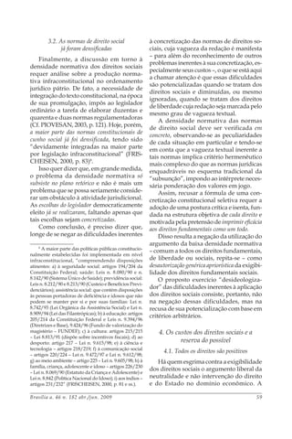 Brasília a. 46 n. 182 abr./jun. 2009 59
3.2. As normas de direito social
já foram densificadas
Finalmente, a discussão em torno à
densidade normativa dos direitos sociais
requer análise sobre a produção norma-
tiva infraconstitucional no ordenamento
jurídico pátrio. De fato, a necessidade de
integração do texto constitucional, na época
de sua promulgação, impôs ao legislador
ordinário a tarefa de elaborar duzentas e
quarenta e duas normas regulamentadoras
(Cf. PIOVESAN, 2003, p. 121). Hoje, porém,
a maior parte das normas constitucionais de
cunho social já foi densificada, tendo sido
“devidamente integradas na maior parte
por legislação infraconstitucional” (FRIS-
CHEISEN, 2000, p. 83)8
.
Isso quer dizer que, em grande medida,
o problema da densidade normativa só
subsiste no plano retórico e não é mais um
problema que se possa seriamente conside-
rar um obstáculo à atividade jurisdicional.
As escolhas do legislador democraticamente
eleito já se realizaram, faltando apenas que
tais escolhas sejam concretizadas.
Como conclusão, é preciso dizer que,
longe de se negar as dificuldades inerentes
8
A maior parte das políticas públicas constitucio-
nalmente estabelecidas foi implementada em nível
infraconstitucional, “compreendendo disposições
atinentes: a) à seguridade social: artigos 194/204 da
Constituição Federal; saúde: Leis n. 8.080/90 e n.
8.142/90 (Sistema Único de Saúde); previdência social:
Leis n. 8.212/90 e 8.213/90 (Custeio e Benefícios Previ-
denciários); assistência social: que contém disposições
às pessoas portadoras de deficiência e idosos que não
podem se manter por si e por suas famílias: Lei n.
8.742/93 (Lei Orgânica da Assistência Social) e Lei n.
8.909/94 (Lei das Filantrópicas); b) à educação: artigos
205/214 da Constituição Federal e Leis n. 9.394/96
(Diretrizes e Base), 9.424/96 (Fundo de valorização do
magistério – FUNDEF); c) à cultura: artigos 215/215
– Lei 8.813/91 (dispõe sobre incentivos fiscais); d) ao
desporto: artigo 217 – Lei n. 9.615/98; e) à ciência e
tecnologia – artigos 218/219; f) à comunicação social
– artigos 220/224 – Lei n. 9.472/97 e Lei n. 9.612/98;
g) ao meio ambiente – artigo 225 – Lei n. 9.605/98; h) à
família, criança, adolescente e idoso – artigos 226/230
– Lei n. 8.069/90 (Estatuto da Criança e Adolescente) e
Lei n. 8.842 (Política Nacional do Idoso); i) aos índios –
artigos 231/232” (FRISCHEISEN, 2000, p. 81 e ss.).
à concretização das normas de direitos so-
ciais, cuja vagueza da redação é manifesta
– para além do reconhecimento de outros
problemas inerentes à sua concretização, es-
pecialmente seus custos –, o que se está aqui
a chamar atenção é que essas dificuldades
são potencializadas quando se tratam dos
direitos sociais e diminuídas, ou mesmo
ignoradas, quando se tratam dos direitos
de liberdade cuja redação seja marcada pelo
mesmo grau de vagueza textual.
A densidade normativa das normas
de direito social deve ser verificada em
concreto, observando-se as peculiaridades
de cada situação em particular e tendo-se
em conta que a vagueza textual inerente a
tais normas implica critério hermenêutico
mais complexo do que as normas jurídicas
enquadráveis no esquema tradicional da
“subsunção”, impondo ao intérprete neces-
sária ponderação dos valores em jogo.
Assim, recusar a fórmula de uma con-
cretização constitucional seletiva requer a
adoção de uma postura crítica e isenta, fun-
dada na estrutura objetiva de cada direito e
motivada pela pretensão de imprimir eficácia
aos direitos fundamentais como um todo.
Disso resulta a negação da utilização do
argumento da baixa densidade normativa
– comum a todos os direitos fundamentais,
de liberdade ou sociais, repita-se – como
desautorização genérica apriorística da exigibi-
lidade dos direitos fundamentais sociais.
O proposto exercício “desideologiza-
dor” das dificuldades inerentes à aplicação
dos direitos sociais consiste, portanto, não
na negação dessas dificuldades, mas na
recusa de sua potencialização com base em
critérios arbitrários.
4. Os custos dos direitos sociais e a
reserva do possível
4.1. Todos os direitos são positivos
Há quem esgrima contra a exigibilidade
dos direitos sociais o argumento liberal da
neutralidade e não intervenção do direito
e do Estado no domínio econômico. A
 