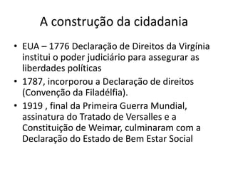 A construção da cidadania
• EUA – 1776 Declaração de Direitos da Virgínia
institui o poder judiciário para assegurar as
liberdades políticas
• 1787, incorporou a Declaração de direitos
(Convenção da Filadélfia).
• 1919 , final da Primeira Guerra Mundial,
assinatura do Tratado de Versalles e a
Constituição de Weimar, culminaram com a
Declaração do Estado de Bem Estar Social

 