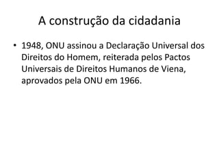 A construção da cidadania
• 1948, ONU assinou a Declaração Universal dos
Direitos do Homem, reiterada pelos Pactos
Universais de Direitos Humanos de Viena,
aprovados pela ONU em 1966.

 