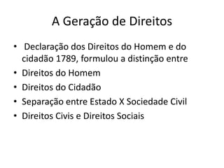 A Geração de Direitos
• Declaração dos Direitos do Homem e do
cidadão 1789, formulou a distinção entre
• Direitos do Homem
• Direitos do Cidadão
• Separação entre Estado X Sociedade Civil
• Direitos Civis e Direitos Sociais

 