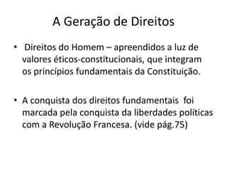 A Geração de Direitos
• Direitos do Homem – apreendidos a luz de
valores éticos-constitucionais, que integram
os princípios fundamentais da Constituição.

• A conquista dos direitos fundamentais foi
marcada pela conquista da liberdades políticas
com a Revolução Francesa. (vide pág.75)

 