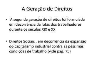 A Geração de Direitos
• A segunda geração de direitos foi formulada
em decorrência da lutas dos trabalhadores
durante os séculos XIX e XX

• Direitos Sociais , em decorrência da expansão
do capitalismo industrial contra as péssimas
condições de trabalho.(vide pag. 75)

 