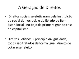 A Geração de Direitos
• Direitos sociais se efetivaram pela instituição
da social democracia e do Estado de Bem
Estar Social , no bojo da primeira grande crise
do capitalismo.
• Direitos Políticos - princípio da igualdade,
todos são tratados de forma igual: direito de
votar e ser eleito.

 