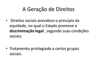 A Geração de Direitos
• Direitos sociais prevalece o princípio da
equidade, no qual o Estado promove a
discriminação legal , segundo suas condições
sociais.
• Tratamento privilegiado a certos grupos
sociais.

 
