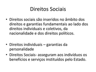 Direitos Sociais
• Direitos sociais são inseridos no âmbito dos
direitos e garantias fundamentais ao lado dos
direitos individuais e coletivos, da
nacionalidade e dos direitos políticos.
• Direitos individuais – garantias da
personalidade
• Direitos Sociais- asseguram aos indivíduos os
benefícios e serviços instituídos pelo Estado.

 