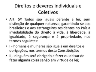 Direitos e deveres individuais e
Coletivos
• Art. 5º Todos são iguais perante a lei, sem
distinção de qualquer natureza, garantindo-se aos
brasileiros e aos estrangeiros residentes no País a
inviolabilidade do direito à vida, à liberdade, à
igualdade, à segurança e à propriedade, nos
termos seguintes:
• I - homens e mulheres são iguais em direitos e
obrigações, nos termos desta Constituição;
• II - ninguém será obrigado a fazer ou deixar de
fazer alguma coisa senão em virtude de lei;

 