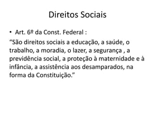 Direitos Sociais
• Art. 6º da Const. Federal :
“São direitos sociais a educação, a saúde, o
trabalho, a moradia, o lazer, a segurança , a
previdência social, a proteção à maternidade e à
infância, a assistência aos desamparados, na
forma da Constituição.”

 