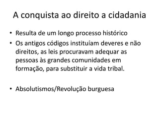 A conquista ao direito a cidadania
• Resulta de um longo processo histórico
• Os antigos códigos instituíam deveres e não
direitos, as leis procuravam adequar as
pessoas às grandes comunidades em
formação, para substituir a vida tribal.
• Absolutismos/Revolução burguesa

 