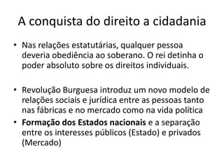 A conquista do direito a cidadania
• Nas relações estatutárias, qualquer pessoa
deveria obediência ao soberano. O rei detinha o
poder absoluto sobre os direitos individuais.
• Revolução Burguesa introduz um novo modelo de
relações sociais e jurídica entre as pessoas tanto
nas fábricas e no mercado como na vida política
• Formação dos Estados nacionais e a separação
entre os interesses públicos (Estado) e privados
(Mercado)

 