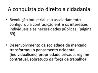 A conquista do direito a cidadania
• Revolução Industrial e o assalariamento
configurou a contradição entre os interesses
individuais e as necessidades públicas. (página
69)
• Desenvolvimento da sociedade de mercado,
transformou o pensamento ocidental
(individualismo, propriedade privada, regime
contratual, sobretudo da força de trabalho)

 