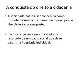 A conquista do direito a cidadania
• A sociedade passa a ser concebida como
produto de um contrato em que o princípio de
liberdade é o pressuposto.

• E o Estado passa a ser concebido como
resultado de um pacto social que deve
garantir a liberdade individual.

 