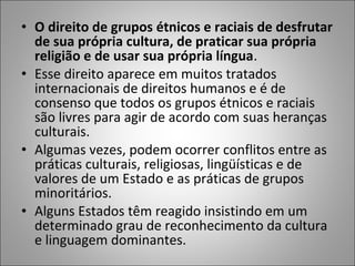 • O direito de grupos étnicos e raciais de desfrutar
  de sua própria cultura, de praticar sua própria
  religião e de usar sua própria língua.
• Esse direito aparece em muitos tratados
  internacionais de direitos humanos e é de
  consenso que todos os grupos étnicos e raciais
  são livres para agir de acordo com suas heranças
  culturais.
• Algumas vezes, podem ocorrer conflitos entre as
  práticas culturais, religiosas, lingüísticas e de
  valores de um Estado e as práticas de grupos
  minoritários.
• Alguns Estados têm reagido insistindo em um
  determinado grau de reconhecimento da cultura
  e linguagem dominantes.
 