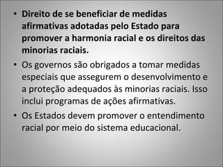 • Direito de se beneficiar de medidas
  afirmativas adotadas pelo Estado para
  promover a harmonia racial e os direitos das
  minorias raciais.
• Os governos são obrigados a tomar medidas
  especiais que assegurem o desenvolvimento e
  a proteção adequados às minorias raciais. Isso
  inclui programas de ações afirmativas.
• Os Estados devem promover o entendimento
  racial por meio do sistema educacional.
 