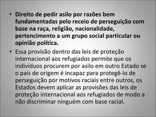 • Direito de pedir asilo por razões bem
  fundamentadas pelo receio de perseguição com
  base na raça, religião, nacionalidade,
  pertencimento a um grupo social particular ou
  opinião política.
• Essa provisão dentro das leis de proteção
  internacional aos refugiados permite que os
  indivíduos procurem por asilo em outro Estado se
  o país de origem é incapaz para protegê-lo de
  perseguição por motivos raciais entre outros, os
  Estados devem aplicar as provisões das leis de
  proteção internacional aos refugiados de modo a
  não discriminar ninguém com base racial.
 