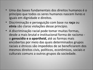 • Uma das bases fundamentais dos direitos humanos é o
  princípio que todos os seres humanos nascem livres e
  iguais em dignidade e direitos.
• Discriminação e perseguição com base na raça ou
  etnia são claras violações desse princípio.
• A discriminação racial pode tomar muitas formas,
  desde a mais brutal e institucional forma de racismo -
  o genocídio e o apartheid, até as formas mais
  encobertas por meio das quais determinados grupos
  raciais e étnicos são impedidos de se beneficiarem dos
  mesmos direitos civis, políticos, econômicos, sociais e
  culturais comuns a outros grupos da sociedade.
 