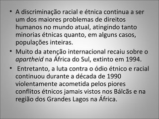• A discriminação racial e étnica continua a ser
  um dos maiores problemas de direitos
  humanos no mundo atual, atingindo tanto
  minorias étnicas quanto, em alguns casos,
  populações inteiras.
• Muito da atenção internacional recaiu sobre o
  apartheid na África do Sul, extinto em 1994.
• Entretanto, a luta contra o ódio étnico e racial
  continuou durante a década de 1990
  violentamente acometida pelos piores
  conflitos étnicos jamais vistos nos Bálcãs e na
  região dos Grandes Lagos na África.
 