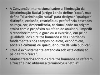 • A Convenção Internacional sobre a Eliminação da
  Discriminação Racial (artigo 1) não define "raça", mas
  define "discriminação racial" para designar "qualquer
  distinção, exclusão, restrição ou preferência baseadas
  na raça, cor, descendência, nacionalidade ou origem
  étnica com o propósito ou efeito de anular ou impedir
  o reconhecimento, o gozo ou o exercício, em pé de
  igualdade, dos direitos humanos e das liberdades
  fundamentais nos campos políticos, econômicos,
  sociais e culturais ou qualquer outro da vida pública".
• Etnia é explicitamente entendida sob esta definição
  pelo termo "raça".
• Muitos tratados sobre os direitos humanos se referem
  a "raça" e não utilizam a terminologia "etnia".
 