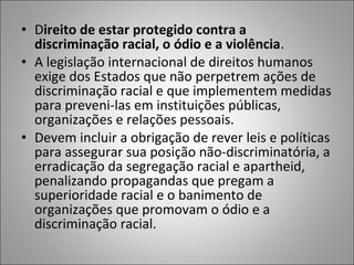 • Direito de estar protegido contra a
  discriminação racial, o ódio e a violência.
• A legislação internacional de direitos humanos
  exige dos Estados que não perpetrem ações de
  discriminação racial e que implementem medidas
  para preveni-las em instituições públicas,
  organizações e relações pessoais.
• Devem incluir a obrigação de rever leis e políticas
  para assegurar sua posição não-discriminatória, a
  erradicação da segregação racial e apartheid,
  penalizando propagandas que pregam a
  superioridade racial e o banimento de
  organizações que promovam o ódio e a
  discriminação racial.
 